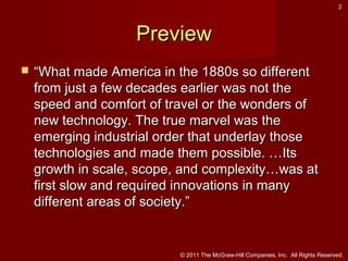 2

Preview


“What made America in the 1880s so different
from just a few decades earlier was not the
speed and comfort of travel or the wonders of
new technology. The true marvel was the
emerging industrial order that underlay those
technologies and made them possible. …Its
growth in scale, scope, and complexity…was at
first slow and required innovations in many
different areas of society.”

© 2011 The McGraw-Hill Companies, Inc. All Rights Reserved.

 