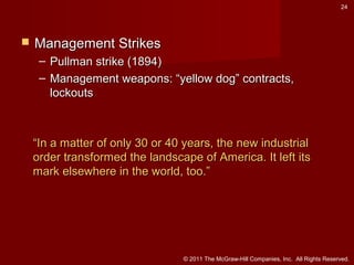 24



Management Strikes
– Pullman strike (1894)
– Management weapons: “yellow dog” contracts,
lockouts

“In a matter of only 30 or 40 years, the new industrial
order transformed the landscape of America. It left its
mark elsewhere in the world, too.”

© 2011 The McGraw-Hill Companies, Inc. All Rights Reserved.

 