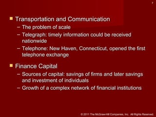 7



Transportation and Communication
– The problem of scale
– Telegraph: timely information could be received
nationwide
– Telephone: New Haven, Connecticut, opened the first
telephone exchange



Finance Capital
– Sources of capital: savings of firms and later savings
and investment of individuals
– Growth of a complex network of financial institutions

© 2011 The McGraw-Hill Companies, Inc. All Rights Reserved.

 