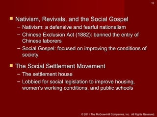 10



Nativism, Revivals, and the Social Gospel
– Nativism: a defensive and fearful nationalism
– Chinese Exclusion Act (1882): banned the entry of
Chinese laborers
– Social Gospel: focused on improving the conditions of
society



The Social Settlement Movement
– The settlement house
– Lobbied for social legislation to improve housing,
women’s working conditions, and public schools

© 2011 The McGraw-Hill Companies, Inc. All Rights Reserved.

 
