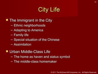 12

City Life


The Immigrant in the City
–
–
–
–
–



Ethnic neighborhoods
Adapting to America
Family life
Special situation of the Chinese
Assimilation

Urban Middle-Class Life
– The home as haven and status symbol
– The middle-class homemaker
© 2011 The McGraw-Hill Companies, Inc. All Rights Reserved.

 