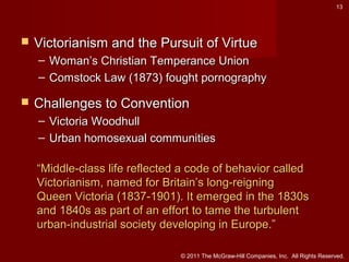 13



Victorianism and the Pursuit of Virtue
– Woman’s Christian Temperance Union
– Comstock Law (1873) fought pornography



Challenges to Convention
– Victoria Woodhull
– Urban homosexual communities
“Middle-class life reflected a code of behavior called
Victorianism, named for Britain’s long-reigning
Queen Victoria (1837-1901). It emerged in the 1830s
and 1840s as part of an effort to tame the turbulent
urban-industrial society developing in Europe.”
© 2011 The McGraw-Hill Companies, Inc. All Rights Reserved.

 