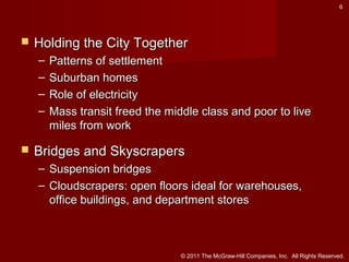 6



Holding the City Together
–
–
–
–



Patterns of settlement
Suburban homes
Role of electricity
Mass transit freed the middle class and poor to live
miles from work

Bridges and Skyscrapers
– Suspension bridges
– Cloudscrapers: open floors ideal for warehouses,
office buildings, and department stores

© 2011 The McGraw-Hill Companies, Inc. All Rights Reserved.

 