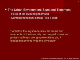 8



The Urban Environment: Slum and Tenement
– Perils of the slum neighborhood
– Dumbbell tenement spread “like a scab”

“Far below the skyscrapers lay the slums and
tenements of the inner city. In cramped rooms and
sunless hallways, along narrow alleys and in
flooded basements lived the city’s poor.”

© 2011 The McGraw-Hill Companies, Inc. All Rights Reserved.

 