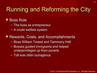 9

Running and Reforming the City


Boss Rule
– The boss as entrepreneur
– A crude welfare system



Rewards, Costs, and Accomplishments
– Boss William Tweed and Tammany Hall
– Bosses guided immigrants and helped
underprivileged up from poverty
– Toll was often outrageous

© 2011 The McGraw-Hill Companies, Inc. All Rights Reserved.

 