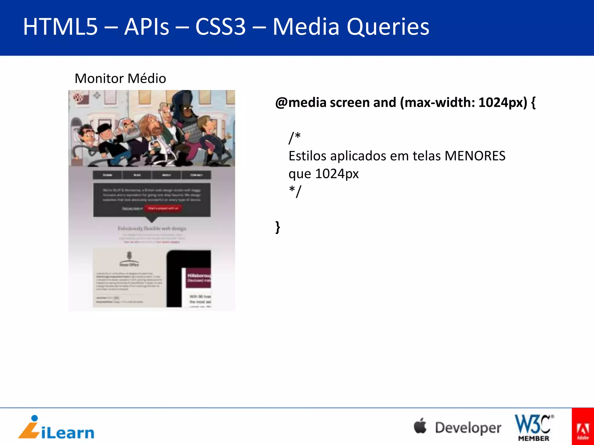 HTML5 – APIs – CSS3 – Media Queries
Monitor Médio
@media screen and (max-width: 1024px) {

/*
Estilos aplicados em telas MENORES
que 1024px
*/
}

 