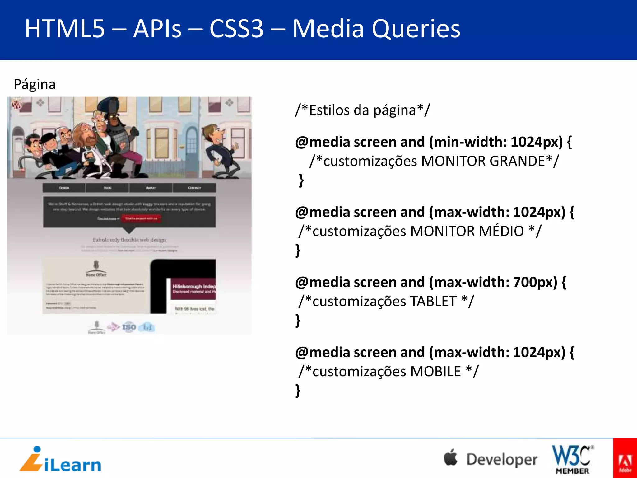 HTML5 – APIs – CSS3 – Media Queries
Página
/*Estilos da página*/
@media screen and (min-width: 1024px) {
/*customizações MONITOR GRANDE*/
}
@media screen and (max-width: 1024px) {
/*customizações MONITOR MÉDIO */
}
@media screen and (max-width: 700px) {
/*customizações TABLET */
}
@media screen and (max-width: 1024px) {
/*customizações MOBILE */
}

 