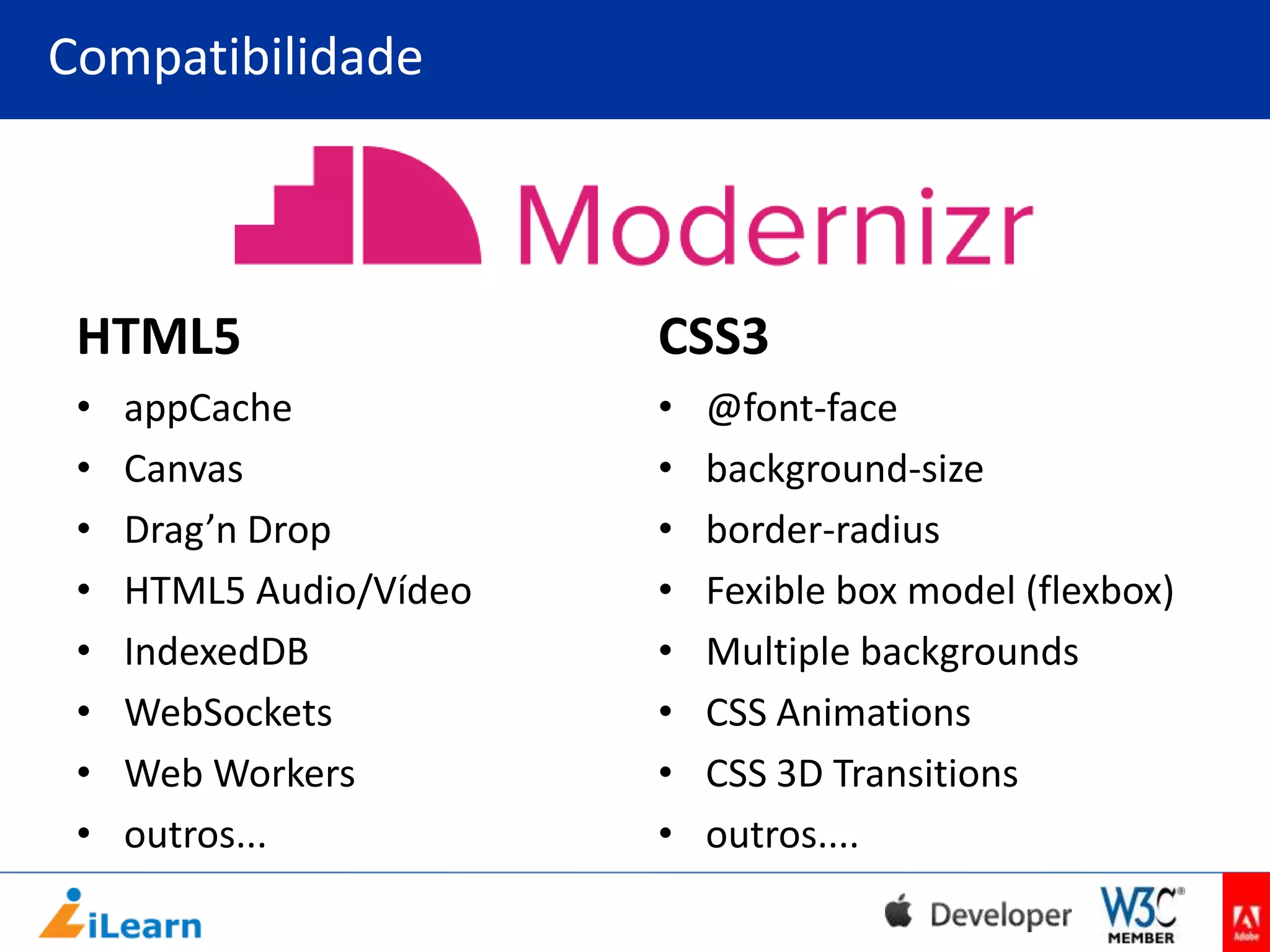 Compatibilidade

HTML5

CSS3

•
•
•
•
•
•
•
•

•
•
•
•
•
•
•
•

appCache
Canvas
Drag’n Drop
HTML5 Audio/Vídeo
IndexedDB
WebSockets
Web Workers
outros...

@font-face
background-size
border-radius
Fexible box model (flexbox)
Multiple backgrounds
CSS Animations
CSS 3D Transitions
outros....

 