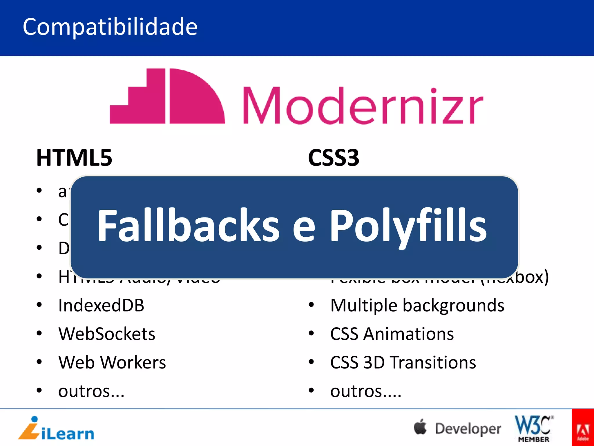 Compatibilidade

HTML5

CSS3

•
•
•
•
•
•
•
•

•
•
•
•
•
•
•
•

appCache
Canvas
Drag’n Drop
HTML5 Audio/Vídeo
IndexedDB
WebSockets
Web Workers
outros...

@font-face
background-size
border-radius
Fexible box model (flexbox)
Multiple backgrounds
CSS Animations
CSS 3D Transitions
outros....

Fallbacks e Polyfills

 