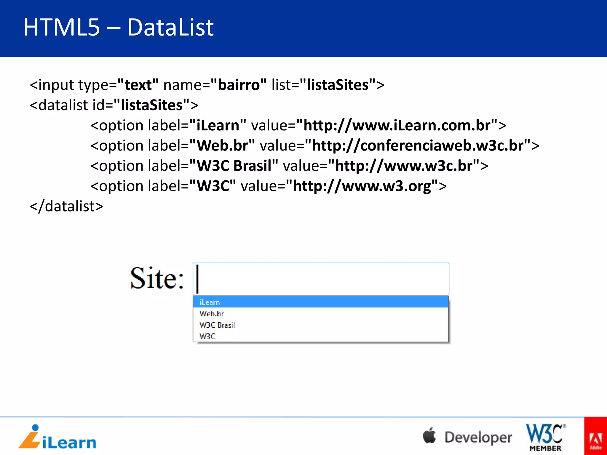 HTML5 – DataList
<input type="text" name="bairro" list="listaSites">
<datalist id="listaSites">
<option label="iLearn" value="http://www.iLearn.com.br">
<option label="Web.br" value="http://conferenciaweb.w3c.br">
<option label="W3C Brasil" value="http://www.w3c.br">
<option label="W3C" value="http://www.w3.org">
</datalist>

 
