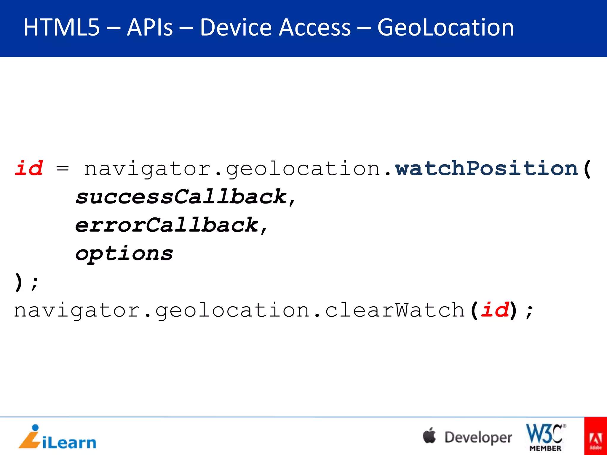 HTML5 – APIs – Device Access – GeoLocation

id = navigator.geolocation.watchPosition(
successCallback,
errorCallback,
options
);
navigator.geolocation.clearWatch(id);

 