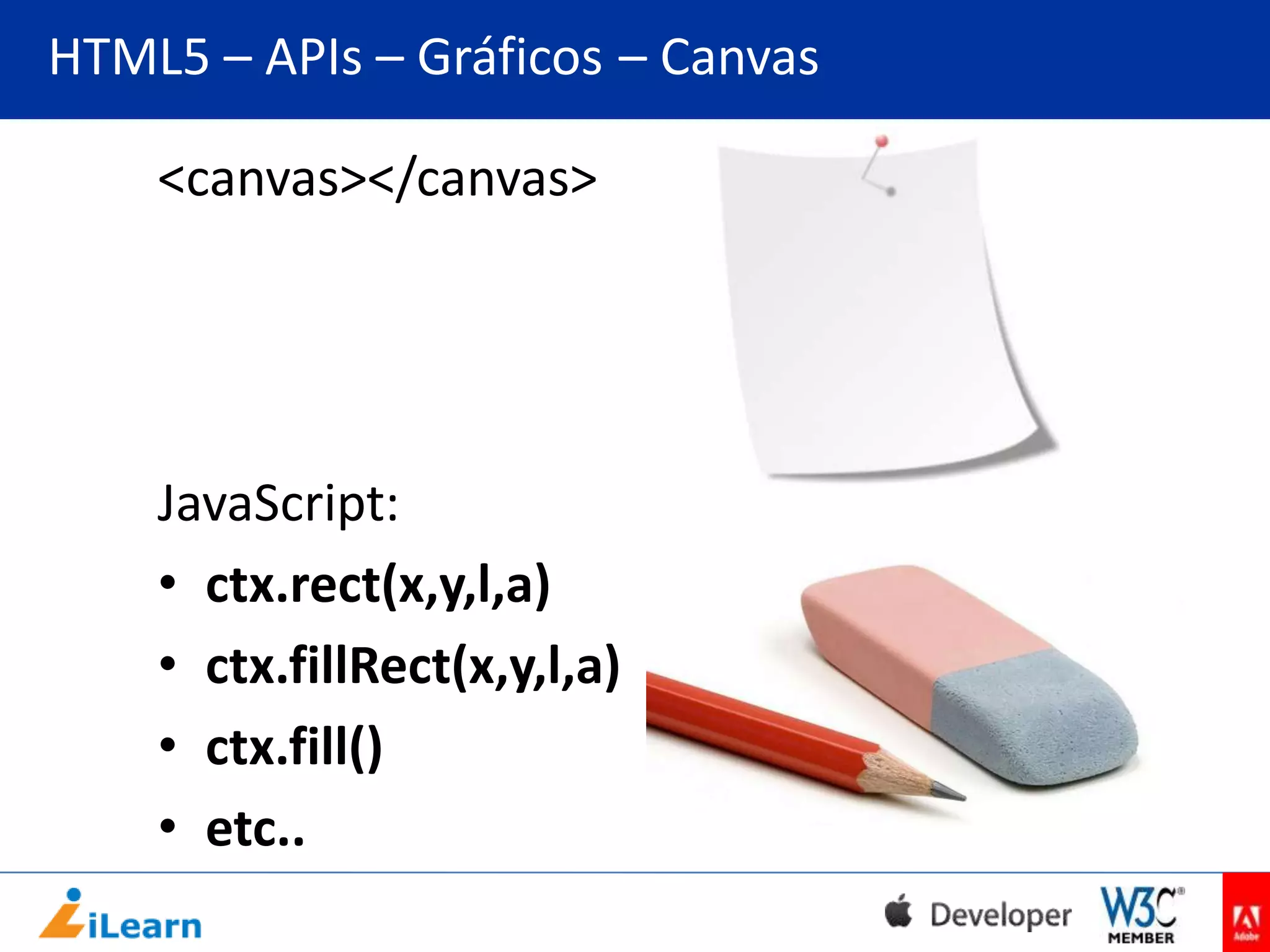 HTML5 – APIs – Gráficos – Canvas
<canvas></canvas>

JavaScript:
• ctx.rect(x,y,l,a)
• ctx.fillRect(x,y,l,a)
• ctx.fill()
• etc..

 