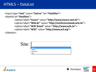 HTML5 – DataList
<input type="text" name="bairro" list="listaSites">
<datalist id="listaSites">
<option label="iLearn" value="http://www.iLearn.com.br">
<option label="Web.br" value="http://conferenciaweb.w3c.br">
<option label="W3C Brasil" value="http://www.w3c.br">
<option label="W3C" value="http://www.w3.org">
</datalist>

 