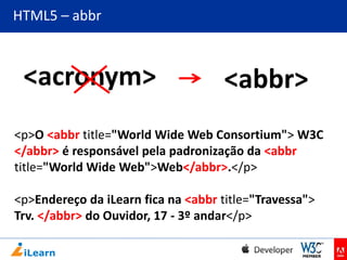 HTML5 – abbr

<acronym>

<abbr>

<p>O <abbr title="World Wide Web Consortium"> W3C
</abbr> é responsável pela padronização da <abbr
title="World Wide Web">Web</abbr>.</p>
<p>Endereço da iLearn fica na <abbr title="Travessa">
Trv. </abbr> do Ouvidor, 17 - 3º andar</p>

 
