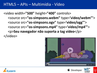 HTML5 – APIs – Multimídia - Vídeo
<video width="500" height="400" controls>
<source src="os-simpsons.webm" type='video/webm"'>
<source src="os-simpsons.ogv" type='video/ogg"'>
<source src="os-simpsons.mp4" type='video/mp4"'>
<p>Seu navegador não suporta a tag vídeo</p>
</video>

 