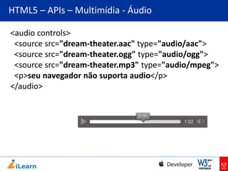 HTML5 – APIs – Multimídia - Áudio
<audio controls>
<source src="dream-theater.aac" type="audio/aac">
<source src="dream-theater.ogg" type="audio/ogg">
<source src="dream-theater.mp3" type="audio/mpeg">
<p>seu navegador não suporta audio</p>
</audio>

 
