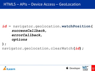HTML5 – APIs – Device Access – GeoLocation

id = navigator.geolocation.watchPosition(
successCallback,
errorCallback,
options
);
navigator.geolocation.clearWatch(id);

 
