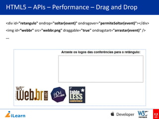 HTML5 – APIs – Performance – Drag and Drop
<div id="retangulo" ondrop="soltar(event)" ondragover="permiteSoltar(event)"></div>
<img id=“webbr" src="webbr.png" draggable="true" ondragstart="arrastar(event)" />
...

 