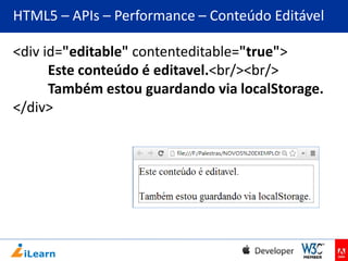 HTML5 – APIs – Performance – Conteúdo Editável
<div id="editable" contenteditable="true">
Este conteúdo é editavel.<br/><br/>
Também estou guardando via localStorage.
</div>

 