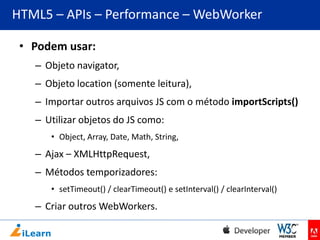 HTML5 – APIs – Performance – WebWorker
• Podem usar:
– Objeto navigator,
– Objeto location (somente leitura),
– Importar outros arquivos JS com o método importScripts()
– Utilizar objetos do JS como:
• Object, Array, Date, Math, String,

– Ajax – XMLHttpRequest,
– Métodos temporizadores:
• setTimeout() / clearTimeout() e setInterval() / clearInterval()

– Criar outros WebWorkers.

 