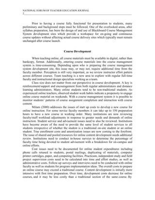 NATIONAL FORUM OF TEACHER EDUCATION JOURNAL
2_____________________________________________________________________________________
Prior to having a course fully functional for presentation to students, many
preliminary and background steps must be followed. One of the overlooked areas, after
syllabus preparation, has been the design of and use of Blackboard Course Management
System development sites which provide a workspace for on-going and continuous
course updates without affecting actual course delivery sites which typically must remain
unchanged after course launch.
Course Development
When teaching online, all course materials must be available in digital, rather than
hardcopy, format. Additionally, entering course materials into the course management
system is time-consuming. Depending upon who is preparing the course management
system development site, this issue may, or may not, require additional time from the
faculty member. Perception is still very important, as we review instructor effort pattern
across different courses. Team teaching is a new area to explore with regular full-time
faculty and instructional design specialists working as a team.
Class size does not matter from our perspective in course development. A key is
reinforcement/support and encouragement from both regular administrators and distance
learning administrators. Many online students tend to be non-traditional students. As
experienced online teachers, observed student work habits indicate a propensity to engage
online course material on weekends. With a course management system it is possible to
monitor students’ patterns of course assignment completion and interaction with course
content.
Milam (2000) addresses the issues of start up costs to develop a new course for
online instruction. For some novice faculty members it can take up to 150 preparation
hours to have a new course in working order. Many institutions are now reviewing
faculty/staff workload adjustments in response to greater needs and demands of online
instruction. Student service and advisement issues need to also be reviewed. Institutions
have become aware of the need to provide the same level of student services to all
students irrespective of whether the student is a traditional on-site student or an online
student. True enrollment costs and amortization issues are now coming to the forefront.
The issue of shared and pooled resources for online content development needs additional
review. Institutions need to conduct in-house surveys to determine the percentage of
faculty time being devoted to student advisement with a breakdown for on-campus and
online efforts.
Cost issues need to be documented for online student expenditures including
phone calls retuned to students, postal mailings, duplicating of materials, computer
printer cartridges, paper, and computing facilities. Practicum, independent study and field
project supervision costs need to be calculated into time and effort studies, as well as
administrative costs. Follow-up surveys and interviews need to be conducted with online
faculty as well as students for program implementation ideas. The overall costs to prepare
an online course may exceed a traditional course. Content development is initially more
intensive with first time preparation. Over time, development costs decrease for online
courses, and it may be less costly than a traditional section of the same course. By
 
