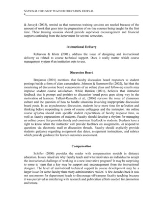 NATIONAL FORUM OF TEACHER EDUCATION JOURNAL
4_____________________________________________________________________________________
& Jurczyk (2003), remind us that numerous training sessions are needed because of the
amount of work that goes into the preparation of on-line courses being taught for the first
time. These training sessions should provide supervisor encouragement and financial
support continuing from the department for several semesters.
Instructional Delivery
Roberson & Klotz (2001), address the issue of designing and instructional
delivery as related to course technical support. Does it really matter which course
management system if an institution opts to use.
Discussion Board
Benjamin (2001) mentions that faculty discussion board responses to student
postings builds a form of class camaraderie. Johnson & Summerville (2002), feel that the
monitoring of discussion board components of an online class and follow-up emails may
improve student course satisfaction. While Rendon (2001), believes that instructor
feedback that is prompt and positive to discussion board posts goes along way in the
motivation of learners. Tallent-Runnells et al., (2006) reviews the issue of classroom
culture and the question of how to handle situations involving inappropriate discussion
board posts. In an asynchronous discussion, students have more time for reflection and
thinking before responding to posts of course colleagues and the instructor. An online
course syllabus should state specific student expectations of faculty response time, as
well as faculty expectations of students. Faculty should develop a rhythm for managing
an online course that provides timely and consistent feedback to students. Students have a
right to know when the instructor will provide feedback on assignments, or respond to
questions via electronic mail or discussion threads. Faculty should explicitly provide
students guidance regarding assignment due dates, assignment instructions, and rubrics
which provide guidance for learner outcomes assessment.
Compensation
Schifter (2000) provides the reader with compensation models in distance
education. Issues raised are why faculty teach and what motivates an individual to accept
the instructional challenge of working in a new innovative program? It may be surprising
to some to learn that a key may be support and encouragement from the instructional
designer. The level of institutional technical support in course development may be a
larger issue for some faculty than many administrators realize. A few decades back it was
not uncommon for department heads to discourage off-campus faculty teaching because
it was perceived as interfering with research and publication efforts needed for promotion
and tenure.
 