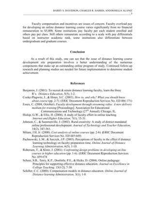 BARRY S. DAVIDSON, CHARLES R. HARRIS, AND ROSELIA ALANIZ
_____________________________________________________________________________________5
Faculty compensation and incentives are issues of concern. Faculty overload pay
for developing an online distance learning course varies significantly from no financial
remuneration to $5,000. Some institutions pay faculty per each student enrolled and
others pay per class. Still others remunerate according to a scale with pay differentials
based on instructor academic rank, some institutions also differentiate between
undergraduate and graduate courses.
Conclusion
As a result of this study, one can see that the issue of distance learning course
development site preparation involves a better understanding of the numerous
components that make up an outstanding online program of study. Continued follow-up
research and planning studies are needed for future implementation to determine student
achievement.
References
Benjamin, J. (2001). To recruit & retain distance learning faculty, learn the three
R’s. Distance Education, 5(5), 1-2.
Cooke-Plagwitz, J., & Hines, S.C. (2001). How to, and why? What you should know
about course (pp. 2-7). (ERIC Document Reproduction Services No. ED 466 171)
Essex, C. (2004, October). Faculty development through streaming video: A new delivery
medium for training [Proceedings]. Association for Educational
Communications and Technology (27th
Annual), Chicago, IL.
Hislop, G.W., & Ellis, H. (2004). A study of faculty effort in online teaching.
Internet and Higher Education, 7(1), 15-31.
Johnson, C., & Summerville, J. (2002). Rural creativity: A study of district mandated
online professional development. Journal of Technology and Teacher Education,
14(2), 347-361.
Milam, J.H. Jr. (2000). Cost analysis of online courses (pp. 2-6). (ERIC Document
Reproduction Services No. ED 445 649)
Pachnowski, L.M., & Jurczyk, J.P. (2003). Perceptions of faculty in the effect if distance
learning technology on faculty preparation time. Online Journal of Distance
Learning Administration, 6(3), 1-10.
Roberson, T., & Klotz, J. (2001). Confronting design problems in developing on-line
courses in higher education (pp. 1-6). (ERIC Document Reproduction Services
No. 459 674
Scheer, S.B., Terry, K.P., Doolittle, P.E., & Hicks, D. (2004). Online pedagogy:
Principles for supporting effective distance education. Journal on Excellence in
College Teaching, 15(1/2), 7-30.
Schifter, C.C. (2000). Compensation models in distance education. Online Journal of
Distance learning Administration, 3(1), 1-8.
 
