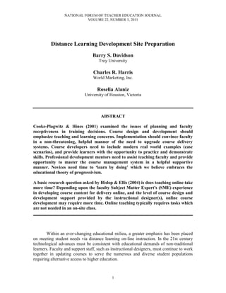 NATIONAL FORUM OF TEACHER EDUCATION JOURNAL
VOLUME 22, NUMBER 3, 2011
1
Distance Learning Development Site Preparation
Barry S. Davidson
Troy University
Charles R. Harris
World Marketing, Inc.
Roselia Alaniz
University of Houston, Victoria
ABSTRACT
Cooke-Plagwitz & Hines (2001) examined the issues of planning and faculty
receptiveness in training decisions. Course design and development should
emphasize teaching and learning concerns. Implementation should convince faculty
in a non-threatening, helpful manner of the need to upgrade course delivery
systems. Course developers need to include modern real world examples (case
scenarios), and provide learners with the opportunity to practice and demonstrate
skills. Professional development mentors need to assist teaching faculty and provide
opportunity to master the course management system in a helpful supportive
manner. Novices need time to ‘learn by doing’ which we believe embraces the
educational theory of progressivism.
A basic research question asked by Hislop & Ellis (2004) is does teaching online take
more time? Depending upon the faculty Subject Matter Expert's (SME) experience
in developing course content for delivery online, and the level of course design and
development support provided by the instructional designer(s), online course
development may require more time. Online teaching typically requires tasks which
are not needed in an on-site class.
________________________________________________________________________
Within an ever-changing educational milieu, a greater emphasis has been placed
on meeting student needs via distance learning on-line instruction. In the 21st century
technological advances must be consistent with educational demands of non-traditional
learners. Faculty and support staff, such as instructional designers, must continue to work
together in updating courses to serve the numerous and diverse student populations
requiring alternative access to higher education.
 