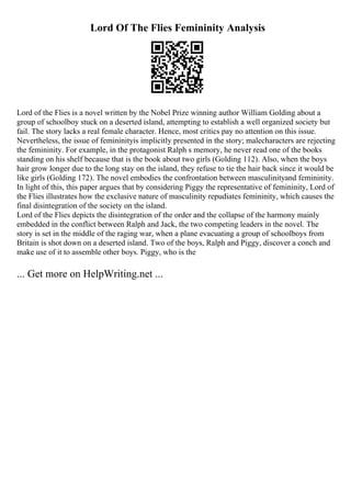 Lord Of The Flies Femininity Analysis
Lord of the Flies is a novel written by the Nobel Prize winning author William Golding about a
group of schoolboy stuck on a deserted island, attempting to establish a well organized society but
fail. The story lacks a real female character. Hence, most critics pay no attention on this issue.
Nevertheless, the issue of femininityis implicitly presented in the story; malecharacters are rejecting
the femininity. For example, in the protagonist Ralph s memory, he never read one of the books
standing on his shelf because that is the book about two girls (Golding 112). Also, when the boys
hair grow longer due to the long stay on the island, they refuse to tie the hair back since it would be
like girls (Golding 172). The novel embodies the confrontation between masculinityand femininity.
In light of this, this paper argues that by considering Piggy the representative of femininity, Lord of
the Flies illustrates how the exclusive nature of masculinity repudiates femininity, which causes the
final disintegration of the society on the island.
Lord of the Flies depicts the disintegration of the order and the collapse of the harmony mainly
embedded in the conflict between Ralph and Jack, the two competing leaders in the novel. The
story is set in the middle of the raging war, when a plane evacuating a group of schoolboys from
Britain is shot down on a deserted island. Two of the boys, Ralph and Piggy, discover a conch and
make use of it to assemble other boys. Piggy, who is the
... Get more on HelpWriting.net ...
 