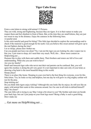 Tiger Cubs Essay
From a cute kitten to strong wild animal 12 Pictures
They are wild, strong and frightening, because they are tigers. It is in their nature to make you
respect them and feel obedient in front of them. But, at the time they are small kittens, they are just
too sweet to stay in the distance. Enjoy the cuteness in the following lines.
A tasteful stick
Is this stick tasteful and good for biting? This little tiger decided to explore the surroundings and to
check if the material is good enough for his teeth. Can you believe this sweet animal will grow up to
the real fighters during the time?
I m so sleepy, please don t bother me
Can you people just leave me alone? No, I am not the tiger you are looking for, don t expect me to
bite you. I just want to sleep, oh I need that very much. Well, this... Show more content on
Helpwriting.net ...
Humans like to play with them and cuddle them. Their brothers and sisters are full of love and
understanding. What else you can wish to have?
Are you my family?
Small and innocent tiger cubs who never met their real parents can be confused. But, you will
agree this monkey is doing the job very good. It is not important to take care only of your kind, as
showing a big heart is the most beautiful thing in this world.
Sleepy player
There is no place like home. Sleeping in your own bed is the best thing for everyone, even for this
little kitten. Yes, he looks so tiny and helpless, but one day he will grow in a big mighty catthat will
run for the pray.
Stop tickling me!
Do you think little tigers enjoy tickling? Although this one looks like he enjoys, he still acts like an
angry wild animal that wants to bite someone around. Isn t he cute in all trials to defend himself?
May I be closer?
The cute little cub is trying to say May I sleep a bit closer to you? My brother and sister are beside
your back legs, but can I just jump on your front legs mom? Being a baby is such a good thing.
Don t make me
... Get more on HelpWriting.net ...
 