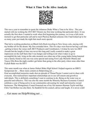 What A Time To Be Alive Analysis
This was a year to remember to quote the infamous Drake What a Time to be Alive . The year
started with me working the 2015 BET Honors my first time working that particular show. It was
actually the first show I wanted to work when first beginning this journey, so it was a full circle
moment to get that particular call and to meet Phylicia Rashad someone who I had looked up to for
so many years just made the night that much more special.
That led to working production on Black Girls Rock traveling to New Jersey solo, staying with
my brother all for the dream. My first extended show. This five days were heaven having a call time
, getting to know the venue staff, BET Producers and Coordinators. I d done by now two BET
Awards but the length of time was never this long and I really wanted to make a great
impression on the staff there that I was hungry and willing to do what it takes to go to
accomplish the task. Icing on the cake moment was when one of the young ladies being honored
was a family friend so this one was extra special and seeing First Lady Michelle Obama and
Tracey Ellis Ross the night couldn t get better than going to the after party where none other than
Erykah Badu was the DJ!!!
This same month was when at James Hubert Blake High School I helped organize an HBCU
Symposium for ... Show more content on Helpwriting.net ...
Goal accomplished memories made shot an episode of ThmasThyme I cannot wait to share with
everyone. Also realized how important relationships are to our self esteem and growth as
individuals. This is definitely something I want to continue to do. Being on the water was so
peaceful and reflective. This was also the same month the Minority Business Economic Council
celebrate a year of being active in our communities advocating for small and minority owned
businesses. The Montgomery Council honored one of my life mentors Herman Taylor and Rep
Chris Van Hollen was also there. So thankful for his council, advice and laughs. It is never a dull
... Get more on HelpWriting.net ...
 
