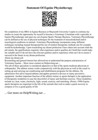Statement Of Equine Physiotherapy
On completion of my BBA in Equine Business at Maynooth University I aspire to continue my
studies to create the opportunity for myself to become a Veterinary Consultant with a specialty in
Equine Physiotherapy and open my own Equine Sports Therapy Business. Veterinary Physiotherapy
can be defined as the use of physical techniques for the treatment of musculoskeletal and/or
neurological conditions in animals. Veterinary Physiotherapy incorporates many different
techniques including manual therapyand the use of modern therapeutic methods one for example
would be hydrotherapy. Upon researching my dream profession I have taken into account what the
job entails, the qualifications required, what experience and/or qualities do I hold that would make
me suitable and if I do not have the relevant qualities and/or experience what can I do to ensure I
succeed in the future in my dream profession.
About my dream job
Researching and general interest has allowed me to understand the purpose and practices of
Veterinary Equine... Show more content on Helpwriting.net ...
The job of these specialists is considered adjunctive to that of the sports medicine physician or
orthopaedist. The athletic trainer works cooperatively with the physician as well as the coach in
setting up and carrying out conditioning and rehabilitation programs for the athletes. He
administers first aid to injured athletes and applies protective devices or injury preventive
equipment. Another important function of the athletic trainer or sports therapist is the application
of therapeutic modalities to ease the discomfort of injury and facilitate exercise. These modalities
include ice, heat, water, electricity, light, sound, exercise, and stretching. (Porter, 1990) Equine
sports therapists are important in the life of the animals that wish to make a quick recovery to
compete or live a good quality of life
... Get more on HelpWriting.net ...
 