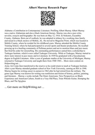 Albert Murray Research Paper
Alabama s Contribution to Contemporary Literature: Profiling Albert Murray Albert Murray
was a native Alabamian and also a black American literary. Murray was also a jazz critic,
novelist, essayist and biographer. He was born on May 12, 1916. In Nokomis, Escambia
County, Alabama. Born out of wedlock, he was adopted in infancy by a working class family
and raised in a black enclave of Mobile, AL. He moved to Magazine Point, which was located in
Mobile County, where he resided for his childhood years. Murray attended the Mobile County
Training School, where he had participated in several sports and theater productions. He recalled
growing up in a bustling community of Pullman porters and not to mention blues and jazz music
that fired his ardor for storytelling. His outstanding performances earned him a scholarship to
Tuskegee Institute, which is now called Tuskegee University. While at Tuskegee, Murray started to
show more interest in jazz music and in Literature. In 1939 he graduated with a baccalaureate
degree in English Literature. After a year of graduate studies at the University of Michigan, Murray
returned to Tuskegee University and taught there from 1940 1943.... Show more content on
Helpwriting.net ...
Army Air Corps then transferred to the reserve so he could return to teach at Tuskegee Institute.
After a year Murray attended graduate school at New York University, earning an MA in 1948.
Murray begins his writing career in earnest in 1962 after he had retired from the military. The
genre type Murray was known for writing was nonfiction and fiction of history, politics, painting,
and literature. . Murray s works include The Omni Americans: New Perspectives on Black
Experience and American Culture, South to a Very Old Place, Train Whistle Guitar, Stomping the
Blues, and The Spyglass
... Get more on HelpWriting.net ...
 