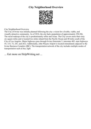 City Neighborhood Overview
City Neighborhood Overview
The City of Irvine was initially planned following the city s vision for a livable, viable, and
visually attractive community. As of 2016, the city had a population of approximately 258,386.
The racial makeup of the city is predominantly white and Asian. The City covers more than sixty
six square miles and is located two miles inland from the Pacific Ocean and 40 miles south of the
City of Los Angeles. Major highways pass through Irvine (Interstate 5, interstate 405, state highways
55, 133, 73, 241, and 261). Additionally, John Wayne Airport is located immediately adjacent to the
Irvine Business Complex (IBC). The transportation network of the city includes multiple modes of
transportation such as bus, light
... Get more on HelpWriting.net ...
 
