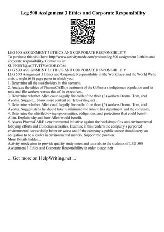 Leg 500 Assignment 3 Ethics and Corporate Responsibility
LEG 500 ASSIGNMENT 3 ETHICS AND CORPORATE RESPONSIBILITY
To purchase this visit here: http://www.activitymode.com/product/leg 500 assignment 3 ethics and
corporate responsibility/ Contact us at:
SUPPORT@ACTIVITYMODE.COM
LEG 500 ASSIGNMENT 3 ETHICS AND CORPORATE RESPONSIBILITY
LEG 500 Assignment 3 Ethics and Corporate Responsibility in the Workplace and the World Write
a six to eight (6 8) page paper in which you:
1. Determine all the stakeholders in this scenario.
2. Analyze the ethics of PharmaCARE s treatment of the Colberia s indigenous population and its
rank and file workers versus that of its executives.
3. Determine whether Allen could legally fire each of the three (3) workers Donna, Tom, and
Ayesha. Suggest... Show more content on Helpwriting.net ...
3. Determine whether Allen could legally fire each of the three (3) workers Donna, Tom, and
Ayesha. Suggest steps he should take to minimize the risks to his department and the company.
4. Determine the whistleblowing opportunities, obligations, and protections that could benefit
Allen. Explain why and how Allen would benefit.
5. Assess PharmaCARE s environmental initiative against the backdrop of its anti environmental
lobbying efforts and Colberian activities. Examine if this renders the company s purported
environmental stewardship better or worse and if the company s public stance should carry an
obligation to be a leader in environmental matters. Support the position.
More Details hidden...
Activity mode aims to provide quality study notes and tutorials to the students of LEG 500
Assignment 3 Ethics and Corporate Responsibility in order to ace their
... Get more on HelpWriting.net ...
 