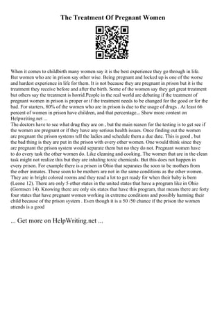 The Treatment Of Pregnant Women
When it comes to childbirth many women say it is the best experience they go through in life.
But women who are in prison say other wise. Being pregnant and locked up is one of the worse
and hardest experience in life for them. It is not because they are pregnant in prison but it is the
treatment they receive before and after the birth. Some of the women say they get great treatment
but others say the treatment is horrid.People in the real world are debating if the treatment of
pregnant women in prison is proper or if the treatment needs to be changed for the good or for the
bad. For starters, 80% of the women who are in prison is due to the usage of drugs . At least 66
percent of women in prison have children, and that percentage... Show more content on
Helpwriting.net ...
The doctors have to see what drug they are on , but the main reason for the testing is to get see if
the women are pregnant or if they have any serious health issues. Once finding out the women
are pregnant the prison systems tell the ladies and schedule them a due date. This is good , but
the bad thing is they are put in the prison with every other women. One would think since they
are pregnant the prison system would separate them but no they do not. Pregnant women have
to do every task the other women do. Like cleaning and cooking. The women that are in the clean
task might not realize this but they are inhaling toxic chemicals. But this does not happen in
every prison. For example there is a prison in Ohio that separates the soon to be mothers from
the other inmates. These soon to be mothers are not in the same conditions as the other women.
They are in bright colored rooms and they read a lot to get ready for when their baby is born
(Leone 12). There are only 5 other states in the united states that have a program like in Ohio
(Gormsen 14). Knowing there are only six states that have this program, that means there are forty
four states that have pregnant women working in extreme conditions and possibly harming their
child because of the prison system . Even though it is a 50 /50 chance if the prison the women
attends is a good
... Get more on HelpWriting.net ...
 