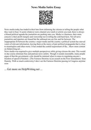 News Media Satire Essay
News media today has traded in their hats from informing the citizens to telling the people what
they want to hear. It seems whatever news channel you watch or article you read, there is always
a biased political agenda the journalists are pushing onto you. Media is a business, their main
concern is their profit margins and viewership not in telling the cold hard facts. Not all news
journalists and reporters are biased but the unbiased one are few and far between. The
inappropriate fit between the country s major media and the country s political system has starved
voters of relevant information, leaving them at the mercy of pair political propaganda that is close
to meaningless and often worse. It has eroded the central requirement of the... Show more content
on Helpwriting.net ...
News media was required to give multiple perspectives while giving citizens the story This would
in due course eliminate bias and partisan news outlets. Though it sounds reasonable, many people
argue of that the government s role should be minimal when it comes to regulating anyone s
freedom of speech (Fletcher) . [The Fairness Doctrine is] an assault on the First Amendment. Sean
Hannity. With so much controversy I don t see the Fairness Doctrine passing in Congress anytime
soon
... Get more on HelpWriting.net ...
 