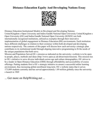 Distance Education Equity And Developing Nations Essay
Distance Education Institutional Models in Developed and Developing Nations:
United Kingdom s Open University and Indira Gandhi National Open University United Kingdom s
Open University (OU) and Indira Gandhi National Open University (IGNOU) are both
internationally recognized institutions, utilized as examples through their innovative
implementation of global engagement in Distance Education (DE) environments. Each institution
faces different challenges in relation to their existence within both developed and developing
nations respectively. The contents of this paper will discuss how each universitys strategic plan
contributes to its institutional model through aligning innovative programming to fit the needs of
the unique populations that both serve.
Mission and Population Served OU s mission as indicated on the university s website is to be open
to people, places, methods and ideas (http://www.open.ac.uk/about/main/mission). This mission ties
to OU s initiative to serve diverse individuals across age and culture demographics. OU strives to
be a leader in Open Distance Education (ODE) through affordability and accessibility of course
offerings. Putting students first is OU s strategic initiative to ensure a successful online learning
environment, thus increasing global enrollment long term. OU s website states that it serves
173,889 students currently and has served approximately 1.89 million globally since the university
s launch in 1969
... Get more on HelpWriting.net ...
 