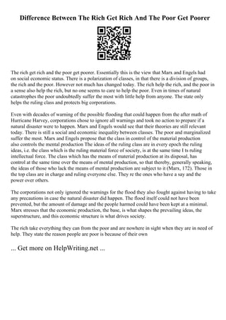 Difference Between The Rich Get Rich And The Poor Get Poorer
The rich get rich and the poor get poorer. Essentially this is the view that Marx and Engels had
on social economic status. There is a polarization of classes, in that there is a division of groups,
the rich and the poor. However not much has changed today. The rich help the rich, and the poor in
a sense also help the rich, but no one seems to care to help the poor. Even in times of natural
catastrophes the poor undoubtedly suffer the most with little help from anyone. The state only
helps the ruling class and protects big corporations.
Even with decades of warning of the possible flooding that could happen from the after math of
Hurricane Harvey, corporations chose to ignore all warnings and took no action to prepare if a
natural disaster were to happen. Marx and Engels would see that their theories are still relevant
today. There is still a social and economic inequality between classes. The poor and marginalized
suffer the most. Marx and Engels propose that the class in control of the material production
also controls the mental production The ideas of the ruling class are in every epoch the ruling
ideas, i.e. the class which is the ruling material force of society, is at the same time I ts ruling
intellectual force. The class which has the means of material production at its disposal, has
control at the same time over the means of mental production, so that thereby, generally speaking,
the ideas of those who lack the means of mental production are subject to it (Marx, 172). Those in
the top class are in charge and ruling everyone else. They re the ones who have a say and the
power over others.
The corporations not only ignored the warnings for the flood they also fought against having to take
any precautions in case the natural disaster did happen. The flood itself could not have been
prevented, but the amount of damage and the people harmed could have been kept at a minimal.
Marx stresses that the economic production, the base, is what shapes the prevailing ideas, the
superstructure, and this economic structure is what drives society.
The rich take everything they can from the poor and are nowhere in sight when they are in need of
help. They state the reason people are poor is because of their own
... Get more on HelpWriting.net ...
 
