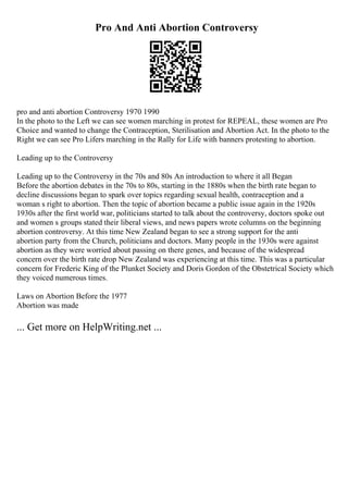 Pro And Anti Abortion Controversy
pro and anti abortion Controversy 1970 1990
In the photo to the Left we can see women marching in protest for REPEAL, these women are Pro
Choice and wanted to change the Contraception, Sterilisation and Abortion Act. In the photo to the
Right we can see Pro Lifers marching in the Rally for Life with banners protesting to abortion.
Leading up to the Controversy
Leading up to the Controversy in the 70s and 80s An introduction to where it all Began
Before the abortion debates in the 70s to 80s, starting in the 1880s when the birth rate began to
decline discussions began to spark over topics regarding sexual health, contraception and a
woman s right to abortion. Then the topic of abortion became a public issue again in the 1920s
1930s after the first world war, politicians started to talk about the controversy, doctors spoke out
and women s groups stated their liberal views, and news papers wrote columns on the beginning
abortion controversy. At this time New Zealand began to see a strong support for the anti
abortion party from the Church, politicians and doctors. Many people in the 1930s were against
abortion as they were worried about passing on there genes, and because of the widespread
concern over the birth rate drop New Zealand was experiencing at this time. This was a particular
concern for Frederic King of the Plunket Society and Doris Gordon of the Obstetrical Society which
they voiced numerous times.
Laws on Abortion Before the 1977
Abortion was made
... Get more on HelpWriting.net ...
 