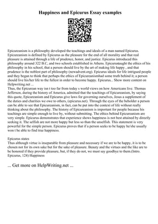 Happiness and Epicurus Essay examples
Epicureanism is a philosophy developed the teachings and ideals of a man named Epicurus.
Epicureanism is defined by Epicurus as the pleasure for the end of all morality and that real
pleasure is attained through a life of prudence, honor, and justice. Epicurus introduced this
philosophy around 322 B.C, and two schools established in Athens. Epicurustaught the ethics of his
philosophy in his school, that a person should live by the art of making life happy , and that
prudence is the noblest part of philosophy (newadvent.org). Epicurus ideals for life intrigued people
and they began to think that perhaps the ethics of Epicureanismhad some truth behind it; a person
should live his/her life to the fullest in order to become happy. Epicurus... Show more content on
Helpwriting.net ...
Thus, the Epicurean way isn t too far from today s world views on how Americans live. Thomas
Jefferson, during the history of America, admitted that the teachings of Epicureanism, by saying
this quote, Epicureanism and Epicurus give laws for governing ourselves, Jesus a supplement of
the duties and charities we owe to others, (epicurus.net). Through the eyes of the beholder a person
can be able to see that Epicureanism, in fact, can be put into the context of life without really
thinking about the philosophy. The history of Epicureanism is important for people because his
teachings are simple enough to live by, without submitting. The ethics behind Epicureanism are
very simple. Epicurus demonstrates that experience shows happiness is not best attained by directly
seeking it. The selfish are not more happy but less so than the unselfish. This statement is very
powerful for the simple person. Epicurus proves that if a person seeks to be happy he/she usually
won t be able to find true happiness.
Epicurus states
Thus although virtue is inseparable from pleasure and necessary if we are to be happy, it is to be
chosen not for its own sake but for the sake of pleasure. Beauty and the virtues and the like are to
be honored if they provide pleasure, but, if they do not, we must say goodbye to them.(Intro.
Epicurus, 124) Happiness
... Get more on HelpWriting.net ...
 