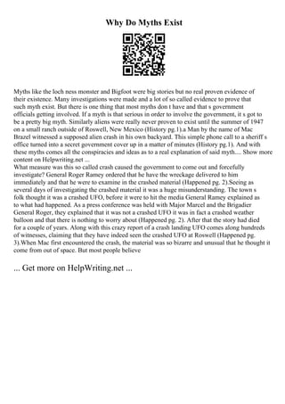 Why Do Myths Exist
Myths like the loch ness monster and Bigfoot were big stories but no real proven evidence of
their existence. Many investigations were made and a lot of so called evidence to prove that
such myth exist. But there is one thing that most myths don t have and that s government
officials getting involved. If a myth is that serious in order to involve the government, it s got to
be a pretty big myth. Similarly aliens were really never proven to exist until the summer of 1947
on a small ranch outside of Roswell, New Mexico (History pg.1).a Man by the name of Mac
Brazel witnessed a supposed alien crash in his own backyard. This simple phone call to a sheriff s
office turned into a secret government cover up in a matter of minutes (History pg.1). And with
these myths comes all the conspiracies and ideas as to a real explanation of said myth.... Show more
content on Helpwriting.net ...
What measure was this so called crash caused the government to come out and forcefully
investigate? General Roger Ramey ordered that he have the wreckage delivered to him
immediately and that he were to examine in the crashed material (Happened pg. 2).Seeing as
several days of investigating the crashed material it was a huge misunderstanding. The town s
folk thought it was a crashed UFO, before it were to hit the media General Ramey explained as
to what had happened. As a press conference was held with Major Marcel and the Brigadier
General Roger, they explained that it was not a crashed UFO it was in fact a crashed weather
balloon and that there is nothing to worry about (Happened pg. 2). After that the story had died
for a couple of years. Along with this crazy report of a crash landing UFO comes along hundreds
of witnesses, claiming that they have indeed seen the crashed UFO at Roswell (Happened pg.
3).When Mac first encountered the crash, the material was so bizarre and unusual that he thought it
come from out of space. But most people believe
... Get more on HelpWriting.net ...
 