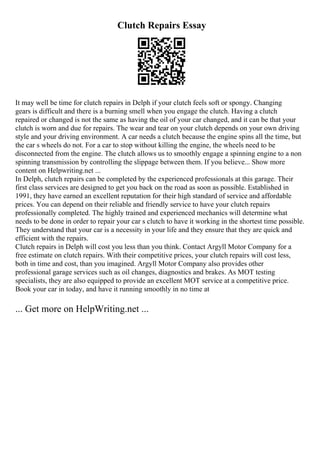 Clutch Repairs Essay
It may well be time for clutch repairs in Delph if your clutch feels soft or spongy. Changing
gears is difficult and there is a burning smell when you engage the clutch. Having a clutch
repaired or changed is not the same as having the oil of your car changed, and it can be that your
clutch is worn and due for repairs. The wear and tear on your clutch depends on your own driving
style and your driving environment. A car needs a clutch because the engine spins all the time, but
the car s wheels do not. For a car to stop without killing the engine, the wheels need to be
disconnected from the engine. The clutch allows us to smoothly engage a spinning engine to a non
spinning transmission by controlling the slippage between them. If you believe... Show more
content on Helpwriting.net ...
In Delph, clutch repairs can be completed by the experienced professionals at this garage. Their
first class services are designed to get you back on the road as soon as possible. Established in
1991, they have earned an excellent reputation for their high standard of service and affordable
prices. You can depend on their reliable and friendly service to have your clutch repairs
professionally completed. The highly trained and experienced mechanics will determine what
needs to be done in order to repair your car s clutch to have it working in the shortest time possible.
They understand that your car is a necessity in your life and they ensure that they are quick and
efficient with the repairs.
Clutch repairs in Delph will cost you less than you think. Contact Argyll Motor Company for a
free estimate on clutch repairs. With their competitive prices, your clutch repairs will cost less,
both in time and cost, than you imagined. Argyll Motor Company also provides other
professional garage services such as oil changes, diagnostics and brakes. As MOT testing
specialists, they are also equipped to provide an excellent MOT service at a competitive price.
Book your car in today, and have it running smoothly in no time at
... Get more on HelpWriting.net ...
 