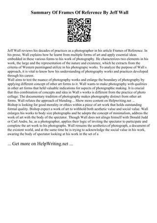 Summary Of Frames Of Reference By Jeff Wall
Jeff Wall reviews his decades of practices as a photographer in his article Frames of Reference. In
his prose, Wall explains how he learnt from multiple forms of art and apply essential ideas
embedded in these various forms to his work of photography. He characterizes two elements in his
work, the large and the representation of the nature and existence, which he extracts from the
criteria of Western paintingand utilize in his photograpic works. To analyze the purpose of Wall s
approach, it is vital to know how his understanding of photography works and practices developed
through his career.
Wall aims to test the nuance of photography works and enlarge the boundary of photography by
applying different concept of other art forms to it. Wall wants to make photography with qualities
in other art forms that held valuable indications for aspects of photographic making. It is crucial
that this combination of concepts and idea in Wall s works is different from the practice of photo
collage. The documentary tradition of photography makes photography distinct from other art
forms. Wall refutes the approach of blending ... Show more content on Helpwriting.net ...
Bishop is looking for good morality or ethics within a piece of art work that holds outstanding
formal quality. Bishop expect a work of art to withhold both aesthetic value and social value. Wall
enlarges his works to body size photographs and he adopts the concept of minimalism, address the
work of art with the body of the spectator. Though Wall does not alingn himself with Donald Judd
or Carl Andre, he, as a photographer, applies their logic of inviting the spectator to participate and
complete the art work to his photographs. Wall remains the aesthetics of photograph, a document of
the existent world, and at the same time he is trying to acknowledge the social value in his work,
awaring the body of spectator looking at his work in the set of a
... Get more on HelpWriting.net ...
 