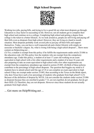 High School Dropouts
Working two jobs, paying bills, and trying to live a good life are what most dropouts go through.
Education is a key factor in succeeding in life. However, not all students get to complete their
high school and continue on to a college. Completing high school and getting a degree from
college is the ticket to a better lifestyle. As we look around us, people are still living and paying off
their bills even as dropouts from high school. However, they are living at a hand to mouth
situation. Most dropouts probably work several jobs to just pay off their bills and support
themselves. Today, you can have a well respected job and a better lifestyle with simply an
associate or bachelor s degree. So, what is wrong with being a high school dropout?... Show more
content on Helpwriting.net ...
(3) Yet, a student is exempt from this policy if he fulfills the requirements under article 25.086 in
the education code. (4) This policy lists the students who are exempt from the compulsory
attendance age. Under this policy, a student of at least 17 years old working on an exam
equivalent to high school with a few other requirements and a student of at least 16 years old
also preparing to take an exam equivalent to high school with a few other requirements are
exempt from the compulsory attendance age stated in section 25.085. (4) Both of these policies
contribute to the percentage of high school dropouts. The question that boggles my mind is if
students have to attend school until the age of 18 or can complete an exam equivalent to high
school if they are exempt under section 25.085, then according to the Texas on the Brink report,
why does Texas have such a low percentage of students who graduate from high school? (3,5)
Because of the definition of dropout by NCES, I do not consider the students under section 25.086
as dropouts because they are enrolled in grades 7 12, are not expelled, do not graduate, but do get
their GED. (2) Therefore, they are not dropouts. However since these students do not actually
graduate from high school,
... Get more on HelpWriting.net ...
 