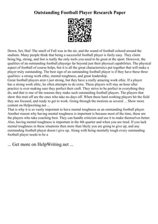 Outstanding Football Player Research Paper
Down, Set, Hut! The smell of Fall was in the air, and the sound of football echoed around the
stadium. Many people think that being a successful football player is fairly easy. They claim
being big, strong, and fast is really the only tools you need to be great at the sport. However, the
qualities of an outstanding football playergo far beyond just their physical capabilities. The physical
aspect of football of course helps, but it is all the great characteristics put together that will make a
player truly outstanding. The best sign of an outstanding football player is if they have these three
qualities: a strong work ethic, mental toughness, and great leadership.
Great football players aren t just strong, but they have a really amazing work ethic. If a player
has a strong work ethic, he often attempts to do extra. These players will stay an hour after
practice is over making sure they perfect their craft. They strive to be perfect in everything they
do, and that is one of the reasons they make such outstanding football players. The players that
show this trait off are the ones who take no days off. When these hard working players hit the field
they are focused, and ready to get to work. Going through the motions as several ... Show more
content on Helpwriting.net ...
That is why it is so vastly important to have mental toughness as an outstanding football player.
Another reason why having mental toughness is important is because most of the time, these are
the players who take coaching best. They can handle criticism and use it to make themselves better.
Also, having mental toughness is important in the 4th quarter and when you are tired. If you lack
mental toughness in these situations then more than likely you are going to give up, and any
outstanding football player doesn t give up. Along with being mentally tough every outstanding
football player needs to be a
... Get more on HelpWriting.net ...
 