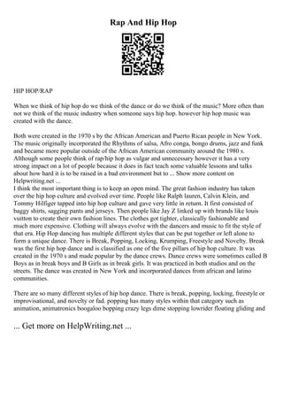 Rap And Hip Hop
HIP HOP/RAP
When we think of hip hop do we think of the dance or do we think of the music? More often than
not we think of the music industry when someone says hip hop. however hip hop music was
created with the dance.
Both were created in the 1970 s by the African American and Puerto Rican people in New York.
The music originally incorporated the Rhythms of salsa, Afro conga, bongo drums, jazz and funk
and became more popular outside of the African American community around the 1980 s.
Although some people think of rap/hip hop as vulgar and unnecessary however it has a very
strong impact on a lot of people because it does in fact teach some valuable lessons and talks
about how hard it is to be raised in a bad environment but to ... Show more content on
Helpwriting.net ...
I think the most important thing is to keep an open mind. The great fashion industry has taken
over the hip hop culture and evolved over time. People like Ralph lauren, Calvin Klein, and
Tommy Hilfiger tapped into hip hop culture and gave very little in return. It first consisted of
baggy shirts, sagging pants and jerseys. Then people like Jay Z linked up with brands like louis
vuitton to create their own fashion lines. The clothes got tighter, classically fashionable and
much more expensive. Clothing will always evolve with the dancers and music to fit the style of
that era. Hip Hop dancing has multiple different styles that can be put together or left alone to
form a unique dance. There is Break, Popping, Locking, Krumping, Freestyle and Novelty. Break
was the first hip hop dance and is classified as one of the five pillars of hip hop culture. It was
created in the 1970 s and made popular by the dance crews. Dance crews were sometimes called B
Boys as in break boys and B Girls as in break girls. It was practiced in both studios and on the
streets. The dance was created in New York and incorporated dances from african and latino
communities.
There are so many different styles of hip hop dance. There is break, popping, locking, freestyle or
improvisational, and novelty or fad. popping has many styles within that category such as
animation, animatronics boogaloo bopping crazy legs dime stopping lowrider floating gliding and
... Get more on HelpWriting.net ...
 