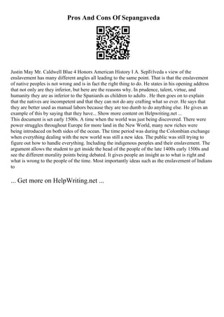 Pros And Cons Of Sepangaveda
Justin May Mr. Caldwell Blue 4 Honors American History I A. SepГєlveda s view of the
enslavement has many different angles all leading to the same point. That is that the enslavement
of native peoples is not wrong and is in fact the right thing to do. He states in his opening address
that not only are they inferior, but here are the reasons why. In prudence, talent, virtue, and
humanity they are as inferior to the Spaniards as children to adults . He then goes on to explain
that the natives are incompetent and that they can not do any crafting what so ever. He says that
they are better used as manual labors because they are too dumb to do anything else. He gives an
example of this by saying that they have... Show more content on Helpwriting.net ...
This document is set early 1500s. A time when the world was just being discovered. There were
power struggles throughout Europe for more land in the New World, many new riches were
being introduced on both sides of the ocean. The time period was during the Colombian exchange
when everything dealing with the new world was still a new idea. The public was still trying to
figure out how to handle everything. Including the indigenous peoples and their enslavement. The
argument allows the student to get inside the head of the people of the late 1400s early 1500s and
see the different morality points being debated. It gives people an insight as to what is right and
what is wrong to the people of the time. Most importantly ideas such as the enslavement of Indians
to
... Get more on HelpWriting.net ...
 