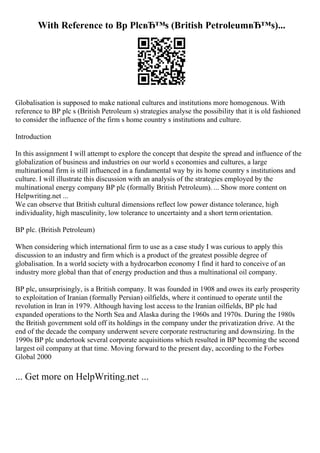 With Reference to Bp PlcвЂ™s (British PetroleumвЂ™s)...
Globalisation is supposed to make national cultures and institutions more homogenous. With
reference to BP plc s (British Petroleum s) strategies analyse the possibility that it is old fashioned
to consider the influence of the firm s home country s institutions and culture.
Introduction
In this assignment I will attempt to explore the concept that despite the spread and influence of the
globalization of business and industries on our world s economies and cultures, a large
multinational firm is still influenced in a fundamental way by its home country s institutions and
culture. I will illustrate this discussion with an analysis of the strategies employed by the
multinational energy company BP plc (formally British Petroleum). ... Show more content on
Helpwriting.net ...
We can observe that British cultural dimensions reflect low power distance tolerance, high
individuality, high masculinity, low tolerance to uncertainty and a short termorientation.
BP plc. (British Petroleum)
When considering which international firm to use as a case study I was curious to apply this
discussion to an industry and firm which is a product of the greatest possible degree of
globalisation. In a world society with a hydrocarbon economy I find it hard to conceive of an
industry more global than that of energy production and thus a multinational oil company.
BP plc, unsurprisingly, is a British company. It was founded in 1908 and owes its early prosperity
to exploitation of Iranian (formally Persian) oilfields, where it continued to operate until the
revolution in Iran in 1979. Although having lost access to the Iranian oilfields, BP plc had
expanded operations to the North Sea and Alaska during the 1960s and 1970s. During the 1980s
the British government sold off its holdings in the company under the privatization drive. At the
end of the decade the company underwent severe corporate restructuring and downsizing. In the
1990s BP plc undertook several corporate acquisitions which resulted in BP becoming the second
largest oil company at that time. Moving forward to the present day, according to the Forbes
Global 2000
... Get more on HelpWriting.net ...
 