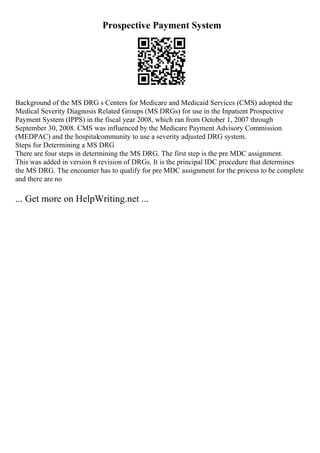 Prospective Payment System
Background of the MS DRG s Centers for Medicare and Medicaid Services (CMS) adopted the
Medical Severity Diagnosis Related Groups (MS DRGs) for use in the Inpatient Prospective
Payment System (IPPS) in the fiscal year 2008, which ran from October 1, 2007 through
September 30, 2008. CMS was influenced by the Medicare Payment Advisory Commission
(MEDPAC) and the hospitalcommunity to use a severity adjusted DRG system.
Steps for Determining a MS DRG
There are four steps in determining the MS DRG. The first step is the pre MDC assignment.
This was added in version 8 revision of DRGs. It is the principal IDC procedure that determines
the MS DRG. The encounter has to qualify for pre MDC assignment for the process to be complete
and there are no
... Get more on HelpWriting.net ...
 